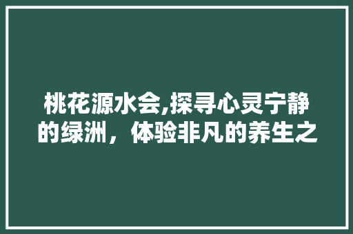 桃花源水会,探寻心灵宁静的绿洲，体验非凡的养生之旅