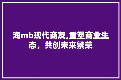 海mb现代商友,重塑商业生态，共创未来繁荣