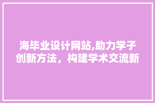 海毕业设计网站,助力学子创新方法，构建学术交流新平台