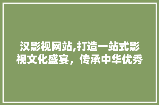 汉影视网站,打造一站式影视文化盛宴，传承中华优秀文化