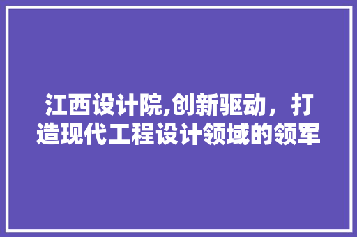 江西设计院,创新驱动，打造现代工程设计领域的领军企业