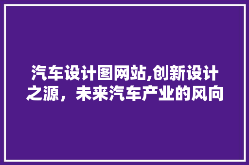 汽车设计图网站,创新设计之源，未来汽车产业的风向标