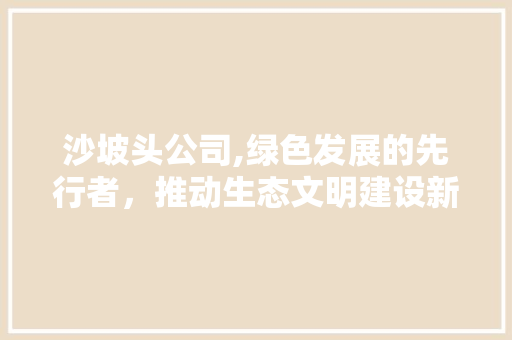 沙坡头公司,绿色发展的先行者，推动生态文明建设新篇章