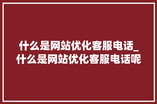 什么是网站优化客服电话_什么是网站优化客服电话呢。