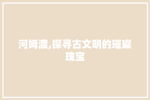 河姆渡,探寻古文明的璀璨瑰宝