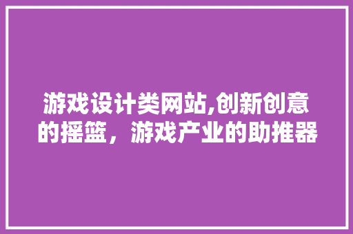 游戏设计类网站,创新创意的摇篮，游戏产业的助推器
