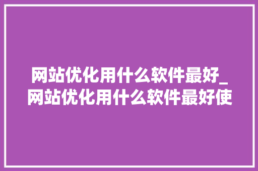 网站优化用什么软件最好_网站优化用什么软件最好使。 网站优化用什么软件最好_网站优化用什么软件最好使。 神马SEO
