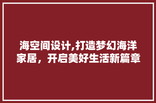 海空间设计,打造梦幻海洋家居，开启美好生活新篇章