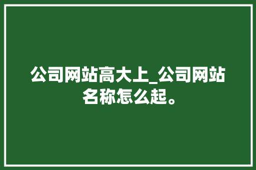 公司网站高大上_公司网站名称怎么起。 公司网站高大上_公司网站名称怎么起。 网站建设公司