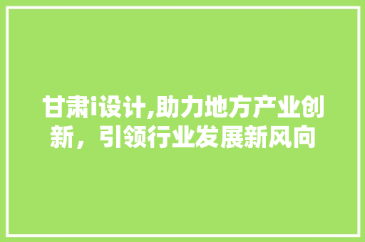甘肃i设计,助力地方产业创新，引领行业发展新风向