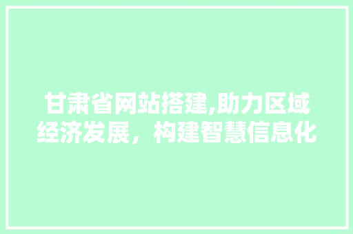 甘肃省网站搭建,助力区域经济发展，构建智慧信息化平台