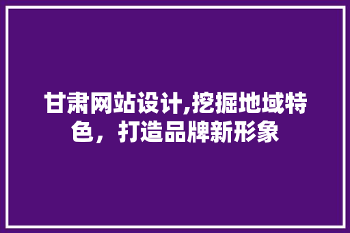 甘肃网站设计,挖掘地域特色，打造品牌新形象