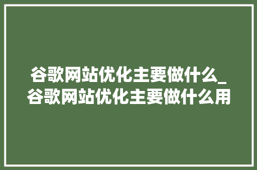 谷歌网站优化主要做什么_谷歌网站优化主要做什么用。 谷歌网站优化主要做什么_谷歌网站优化主要做什么用。 神马SEO