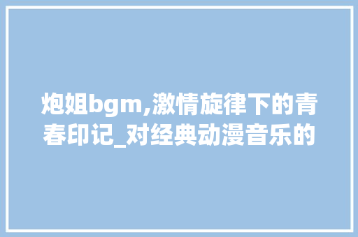 炮姐bgm,激情旋律下的青春印记_对经典动漫音乐的解读与感悟