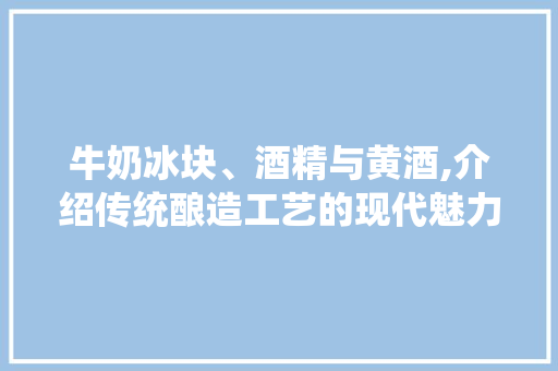 牛奶冰块、酒精与黄酒,介绍传统酿造工艺的现代魅力