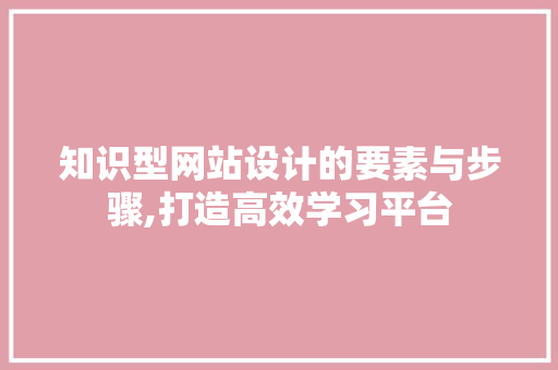 知识型网站设计的要素与步骤,打造高效学习平台 知识型网站设计的要素与步骤,打造高效学习平台 网站建设公司