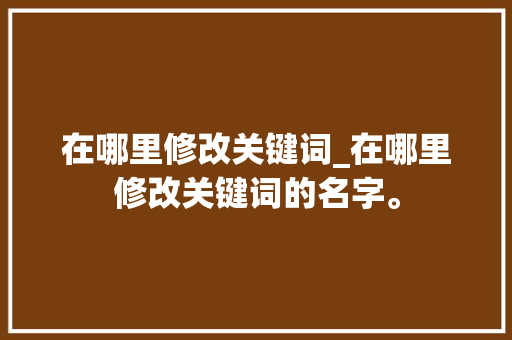 在哪里修改关键词_在哪里修改关键词的名字。 SEO关键词 在哪里修改关键词_在哪里修改关键词的名字。 在哪里修改关键词_在哪里修改关键词的名字。 SEO关键词