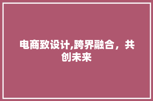 电商致设计,跨界融合，共创未来 电商致设计,跨界融合，共创未来 神马SEO