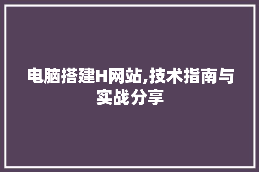 电脑搭建H网站,技术指南与实战分享