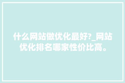 什么网站做优化最好?_网站优化排名哪家性价比高。 什么网站做优化最好?_网站优化排名哪家性价比高。 网站建设公司