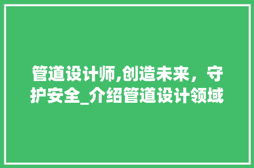 管道设计师,创造未来，守护安全_介绍管道设计领域的领军人物