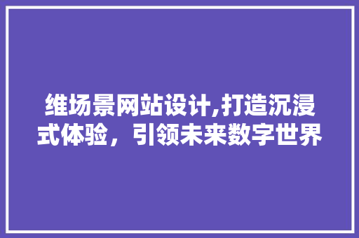 维场景网站设计,打造沉浸式体验，引领未来数字世界潮流