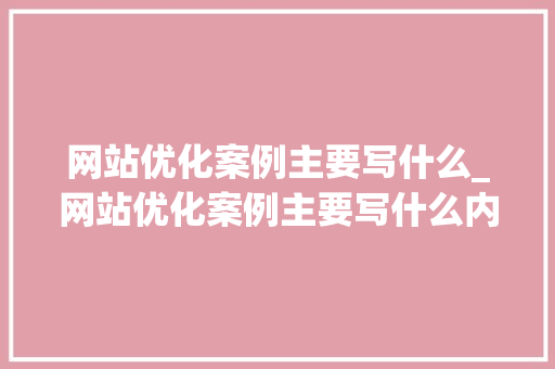 网站优化案例主要写什么_网站优化案例主要写什么内容。 百度SEO 网站优化案例主要写什么_网站优化案例主要写什么内容。 网站优化案例主要写什么_网站优化案例主要写什么内容。 百度SEO