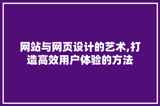 网站与网页设计的艺术,打造高效用户体验的方法 网站与网页设计的艺术,打造高效用户体验的方法 网站建设公司