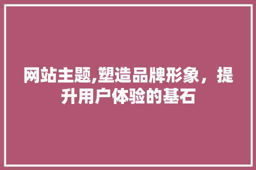 网站主题,塑造品牌形象，提升用户体验的基石 网站主题,塑造品牌形象，提升用户体验的基石 网站建设公司