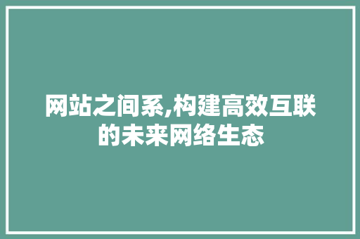 网站之间系,构建高效互联的未来网络生态