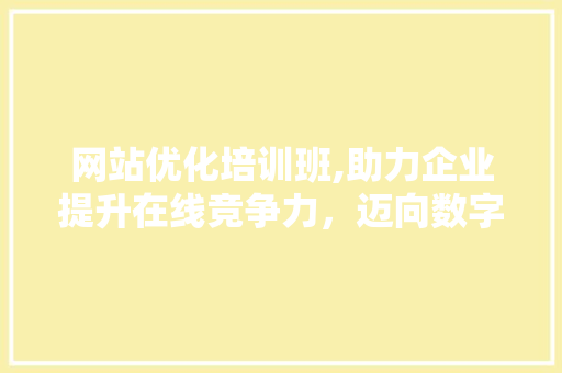 网站优化培训班,助力企业提升在线竞争力，迈向数字化未来 网站优化培训班,助力企业提升在线竞争力，迈向数字化未来 百度SEO