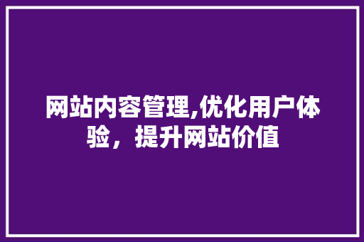 网站内容管理,优化用户体验，提升网站价值