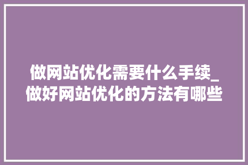 做网站优化需要什么手续_做好网站优化的方法有哪些?。 做网站优化需要什么手续_做好网站优化的方法有哪些?。 百度SEO