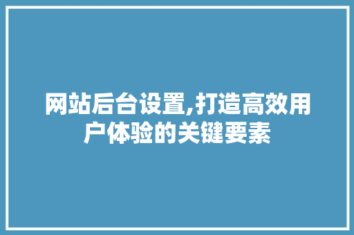 网站后台设置,打造高效用户体验的关键要素