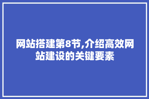 网站搭建第8节,介绍高效网站建设的关键要素