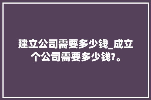 建立公司需要多少钱_成立个公司需要多少钱?。 建立公司需要多少钱_成立个公司需要多少钱?。 网站建设公司