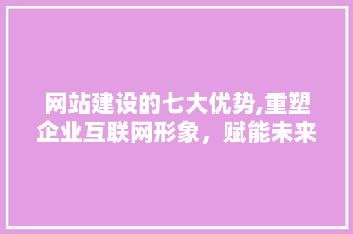 网站建设的七大优势,重塑企业互联网形象，赋能未来发展