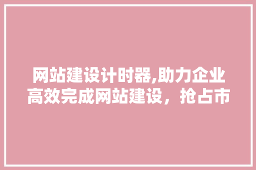 网站建设计时器,助力企业高效完成网站建设，抢占市场先机 网站建设计时器,助力企业高效完成网站建设，抢占市场先机 神马SEO