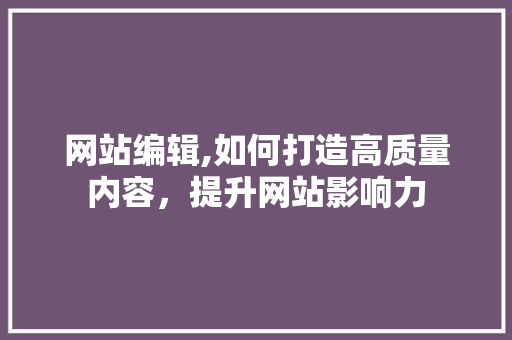 网站编辑,如何打造高质量内容，提升网站影响力