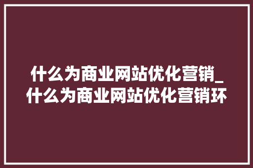 什么为商业网站优化营销_什么为商业网站优化营销环境。 什么为商业网站优化营销_什么为商业网站优化营销环境。 必应SEO