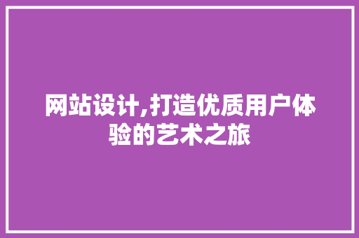 网站设计,打造优质用户体验的艺术之旅