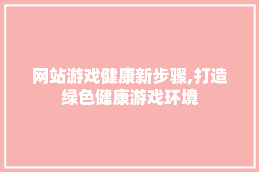 网站游戏健康新步骤,打造绿色健康游戏环境 网站游戏健康新步骤,打造绿色健康游戏环境 网站建设公司