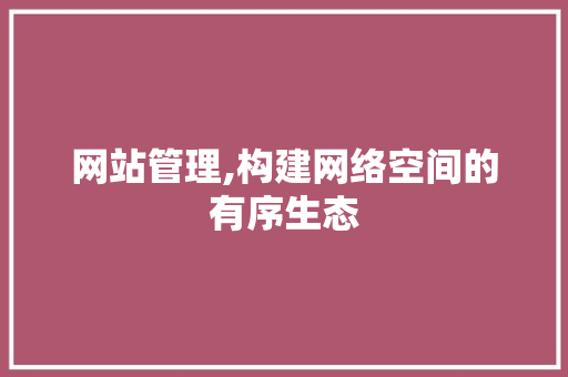 网站管理,构建网络空间的有序生态 网站管理,构建网络空间的有序生态 搜狗SEO