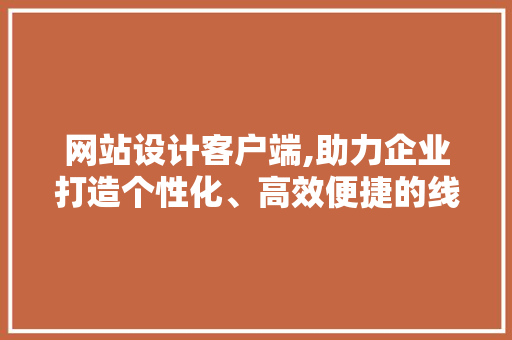 网站设计客户端,助力企业打造个性化、高效便捷的线上平台 网站设计客户端,助力企业打造个性化、高效便捷的线上平台 网站建设公司