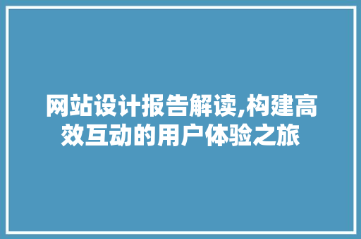 网站设计报告解读,构建高效互动的用户体验之旅 网站设计报告解读,构建高效互动的用户体验之旅 神马SEO