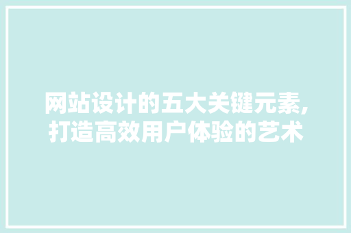 网站设计的五大关键元素,打造高效用户体验的艺术