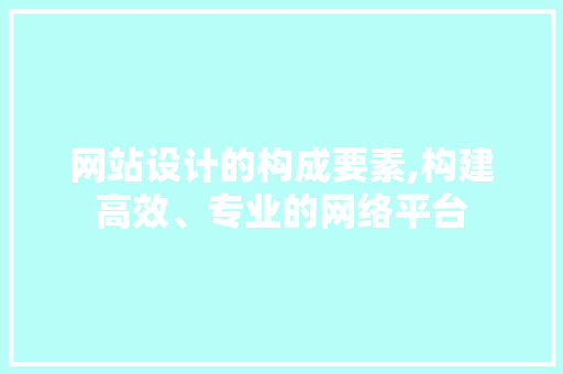 网站设计的构成要素,构建高效、专业的网络平台 网站设计的构成要素,构建高效、专业的网络平台 网站建设公司