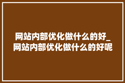 网站内部优化做什么的好_网站内部优化做什么的好呢。 网站内部优化做什么的好_网站内部优化做什么的好呢。 SEO关键词