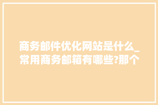 商务邮件优化网站是什么_常用商务邮箱有哪些?那个比较好用?。
