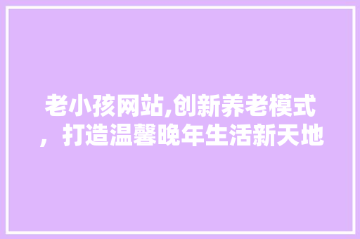 老小孩网站,创新养老模式，打造温馨晚年生活新天地